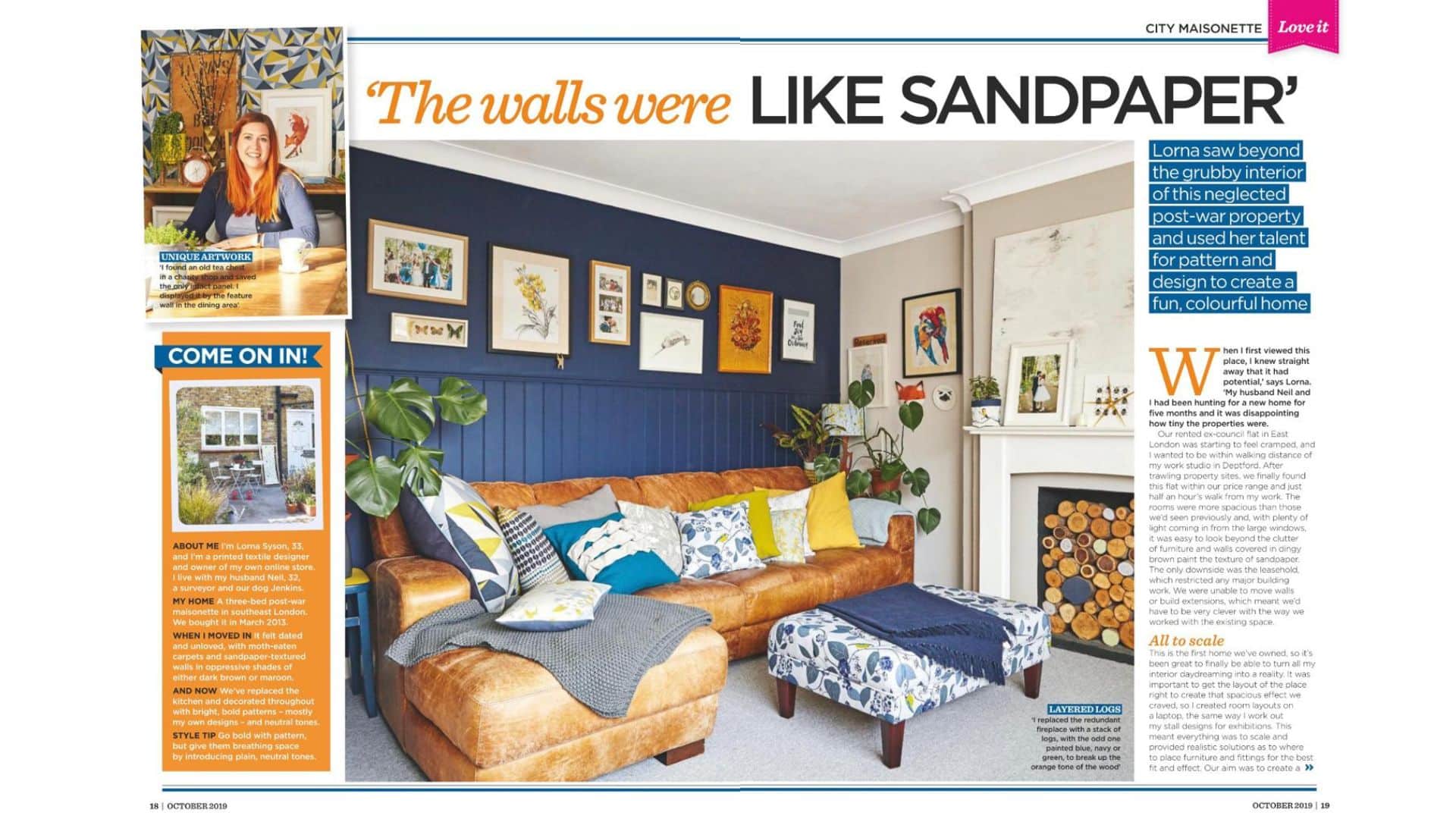 # My First London Home: A Colourful Maisonette Featured in Style at Home There is something special about looking back at your first home. For me, these photographs bring back our three-bedroom maisonette in south-east London, the decorating decisions Neil and I made together, and the excitement of finally having somewhere we could make our own. Our home appeared in the October 2019 issue of **Style at Home**, sharing how we transformed a dated property into a welcoming space filled with colour, pattern and nature-inspired design. It was also a chance to show my fabrics in the setting they were designed for: a real home, lived in and loved. ## Seeing the potential We bought the maisonette in March 2013. It needed attention, with worn carpets, dark walls and textured surfaces that took quite a bit of imagination to see beyond. But the generous windows brought in plenty of light, and the rooms offered more space than our rented flat. It also put us within walking distance of my design studio in Deptford. As our first home together, it gave us the opportunity to turn years of decorating ideas into something real. There were practical limitations, though. The leasehold meant we had to work with the existing layout, so our focus became making the most of the space through furniture placement, colour and decoration. ## Bringing colour into our London home Much of my work starts with the natural world, and that influence found its way into our interiors too. Deep blues, leafy greens and warm yellows appeared throughout the maisonette, alongside wooden furniture, houseplants and artwork. A navy wall in the living room provided a backdrop for an eclectic collection of pictures, while the leather sofa brought warmth and texture. In the dining area, geometric wallpaper added a different kind of pattern. Yellow curtains helped connect the spaces and brought a cheerful splash of colour to the room. For me, using pattern successfully is about giving it room to breathe. Plain walls, simple furniture and quieter surfaces helped balance the bolder elements. ## Living with my own fabric designs One of the loveliest parts of decorating was finding places for my own designs. In the living room, bird-patterned upholstery and cushions brought a little British wildlife indoors. These pieces sat alongside other prints and textures, showing how nature-inspired fabrics can become part of a relaxed, personal home. The kitchen needed a lift of colour, so I used my yellow **Chrysanthemum design** for the blind. Against the white units and grey tiles, it became a bright focal point. In the bedroom, a large upholstered headboard in my **Buddies and Butterfly fabric**, with coordinating cushions, created a statement against the green wall. It was a lovely opportunity to use fabric on a larger scale and let the design shape the room. ## A home built around personal details The rooms were also filled with things we had collected: artwork, photographs, second-hand furniture and objects that caught our eye. I particularly like the way those pieces sit alongside the patterned textiles. A home develops character through the things you choose to keep, display and use every day. Neil and I worked on the decorating and DIY together, gradually building up the layers that made the maisonette feel like ours. ## Looking back at the magazine feature Seeing our first home in a magazine was a proud moment. Looking at it now, I can still see so much of what matters to me as a designer: colour, nature, thoughtful details and spaces that feel welcoming. Although I am now based in South Oxfordshire, this London maisonette remains an important part of my story. It was where I could live with my designs, experiment with combinations and see how they worked beyond the studio. If you are decorating your own first home, my advice is to start with something you love. A fabric, a painting or a favourite colour can give you a starting point, and the rest can grow over time. Explore my nature-inspired fabrics and wallpapers at [lornasyson.co.uk](https://lornasyson.co.uk/) for ideas to bring colour, birds and botanicals into your own home. *Originally featured in Style at Home, October 2019.*